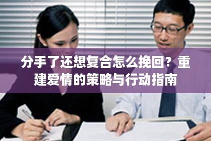 分手了还想复合怎么挽回？重建爱情的策略与行动指南