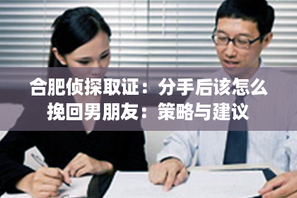 合肥侦探取证：分手后该怎么挽回男朋友：策略与建议