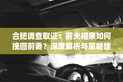 合肥调查取证：前夫相亲如何挽回前妻？深度解析与策略建议