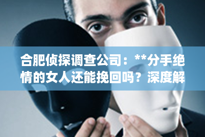 合肥侦探调查公司：**分手绝情的女人还能挽回吗？深度解析情感纠葛与复合之道**