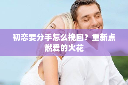 初恋要分手怎么挽回？重新点燃爱的火花