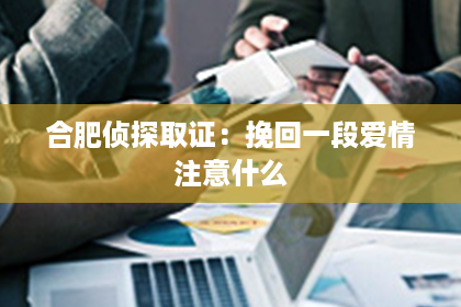 合肥侦探取证：挽回一段爱情注意什么