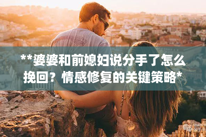 **婆婆和前媳妇说分手了怎么挽回？情感修复的关键策略**