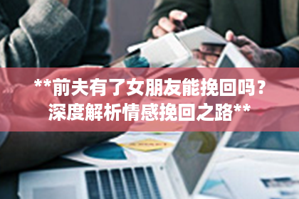 **前夫有了女朋友能挽回吗？深度解析情感挽回之路**