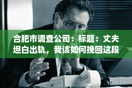 合肥市调查公司：标题：丈夫坦白出轨，我该如何挽回这段婚姻？